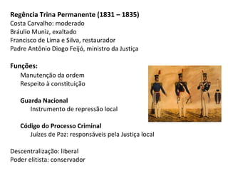 Regência Trina Permanente (1831 – 1835)
Costa Carvalho: moderado
Bráulio Muniz, exaltado
Francisco de Lima e Silva, restaurador
Padre Antônio Diogo Feijó, ministro da Justiça
Funções:
Manutenção da ordem
Respeito à constituição
Guarda Nacional
Instrumento de repressão local
Código do Processo Criminal
Juízes de Paz: responsáveis pela Justiça local
Descentralização: liberal
Poder elitista: conservador
 