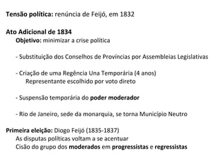 Tensão política: renúncia de Feijó, em 1832
Ato Adicional de 1834
Objetivo: minimizar a crise política
- Substituição dos Conselhos de Províncias por Assembleias Legislativas
- Criação de uma Regência Una Temporária (4 anos)
Representante escolhido por voto direto
- Suspensão temporária do poder moderador
- Rio de Janeiro, sede da monarquia, se torna Município Neutro
Primeira eleição: Diogo Feijó (1835-1837)
As disputas políticas voltam a se acentuar
Cisão do grupo dos moderados em progressistas e regressistas
 