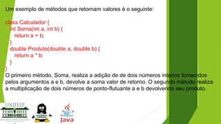 Um exemplo de métodos que retornam valores é o seguinte:
class Calculador {
int Soma(int a, int b) {
return a + b;
}
double Produto(double a, double b) {
return a * b;
}
}
O primeiro método, Soma, realiza a adição de de dois números inteiros fornecidos
pelos argumentos a e b, devolve a soma valor de retorno. O segundo método realiza
a multiplicação de dois números de ponto-flutuante a e b devolvendo seu produto.

 