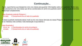 Continuação...
Agora, suponhamos que desejamos criar uma classe para guardar informações sobre um quadrado. Neste caso,
não precisamos criar uma classe que dê as coordenadas do centro do quadrado assim como as suas dimensões.
Basta fazer simplesmente:

class Quadrado extends Polígono {
int lado;
// Comprimento de um lado do quadrado
}.
A classe quadrado declarada desse modo se diz uma classe derivada da classe Poligono, da qual herda os dados
(e os métodos) nela contidos. Esta declaração é equivalente a
class Quadrado {
int cx, cy; // Coordenadas do centro do polígono
int lado;
// Comprimento de um lado do quadrado
}

 