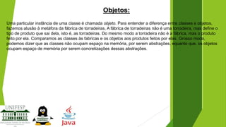 Objetos:
Uma particular instância de uma classe é chamada objeto. Para entender a diferença entre classes e objetos,
fazemos alusão à metáfora da fábrica de torradeiras. A fábrica de torradeiras não é uma torradeira, mas define o
tipo de produto que sai dela, isto é, as torradeiras. Do mesmo modo a torradeira não é a fábrica, mas o produto
feito por ela. Comparamos as classes às fabricas e os objetos aos produtos feitos por elas. Grosso modo,
podemos dizer que as classes não ocupam espaço na memória, por serem abstrações, equanto que, os objetos
ocupam espaço de memória por serem concretizações dessas abstrações.

 