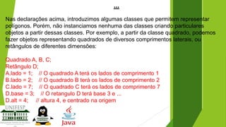 ...
Nas declarações acima, introduzimos algumas classes que permitem representar
polígonos. Porém, não instanciamos nenhuma das classes criando particulares
objetos a partir dessas classes. Por exemplo, a partir da classe quadrado, podemos
fazer objetos representando quadrados de diversos comprimentos laterais, ou
retângulos de diferentes dimensões:
Quadrado A, B, C;
Retângulo D;
A.lado = 1; // O quadrado A terá os lados de comprimento 1
B.lado = 2; // O quadrado B terá os lados de comprimento 2
C.lado = 7; // O quadrado C terá os lados de comprimento 7
D.base = 3; // O retangulo D terá base 3 e ...
D.alt = 4; // altura 4, e centrado na origem

 
