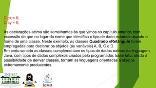 D.cx = 0;
D.cy = 0;
As declarações acima são semelhantes às que vimos no capítulo anterior, com
excessão de que no lugar do nome que identifica o tipo de dado estamos usando o
nome de uma classe. Neste exemplo, as classes Quadrado eRetângulo foram
empregadas para declarar os objetos (ou variáveis) A, B, C e D.
Em certo sentido as classes complementam os tipos de dados nativos da linguagem
Java, com tipos de dados complexos criados pelo programador. Esse fato, aliado à
possibilidade de derivar classes, tornam as linguagens orientadas a objetos
extremamente producentes.

 