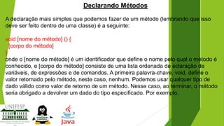 Declarando Métodos
A declaração mais simples que podemos fazer de um método (lembrando que isso
deve ser feito dentro de uma classe) é a seguinte:

void [nome do método] () {
[corpo do método]
}
onde o [nome do método] é um identificador que define o nome pelo qual o método é
conhecido, e [corpo do método] consiste de uma lista ordenada de eclaração de
variáveis, de expressões e de comandos. A primeira palavra-chave, void, define o
valor retornado pelo método, neste caso, nenhum. Podemos usar qualquer tipo de
dado válido como valor de retorno de um método. Nesse caso, ao terminar, o método
seria obrigado a devolver um dado do tipo especificado. Por exemplo,

 