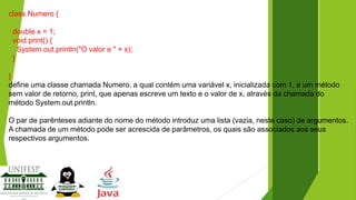 class Numero {
double x = 1;
void print() {
System.out.println("O valor e " + x);
}
}
define uma classe chamada Numero, a qual contém uma variável x, inicializada com 1, e um método
sem valor de retorno, print, que apenas escreve um texto e o valor de x, através da chamada do
método System.out.println.
O par de parênteses adiante do nome do método introduz uma lista (vazia, neste caso) de argumentos.
A chamada de um método pode ser acrescida de parâmetros, os quais são associados aos seus
respectivos argumentos.

 