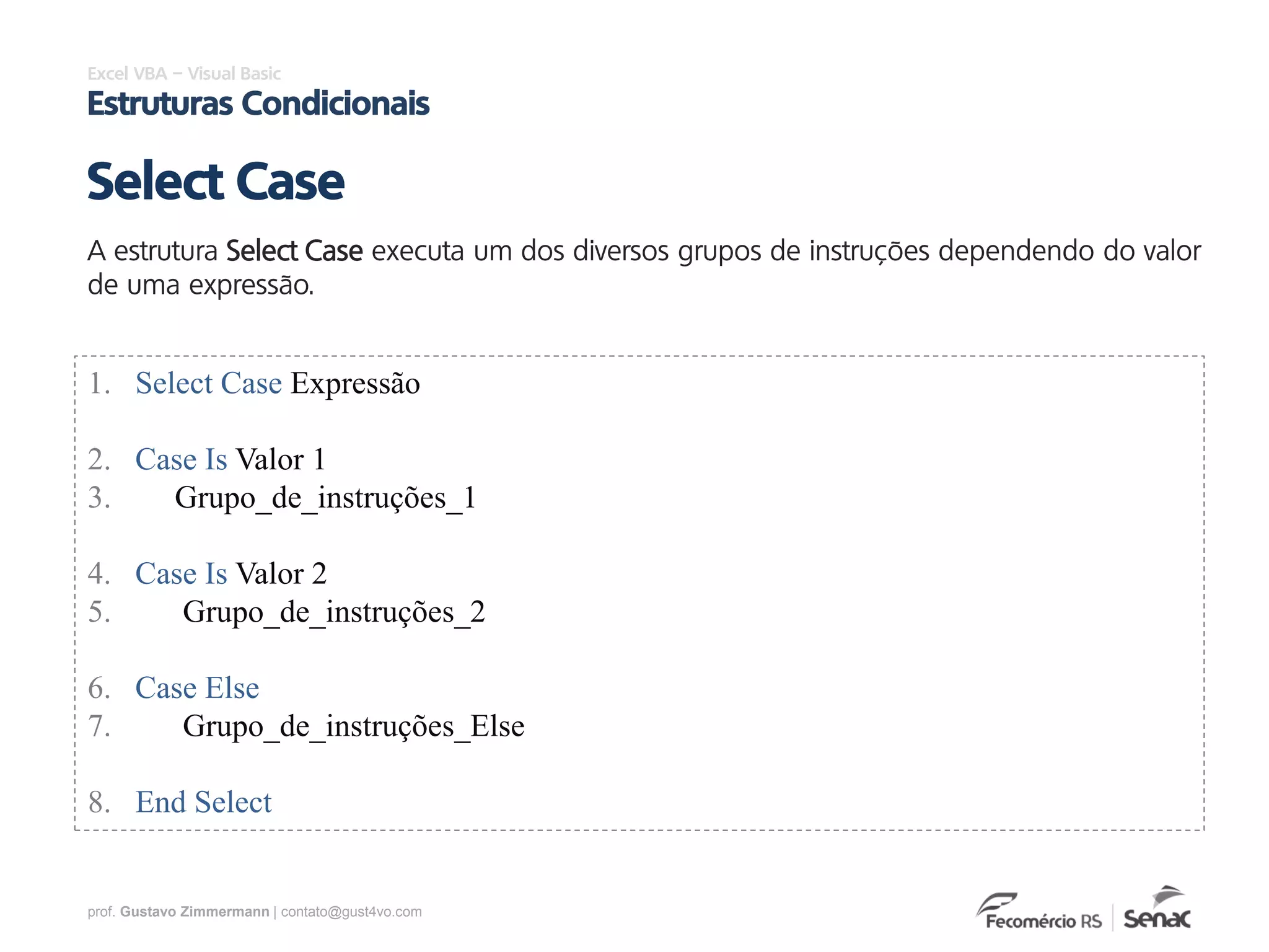 prof. Gustavo Zimmermann | contato@gust4vo.com
Excel VBA – Visual Basic
Estruturas Condicionais
A estrutura Select Case executa um dos diversos grupos de instruções dependendo do valor
de uma expressão.
Select Case
1. Select Case Expressão
2. Case Is Valor 1
3. Grupo_de_instruções_1
4. Case Is Valor 2
5. Grupo_de_instruções_2
6. Case Else
7. Grupo_de_instruções_Else
8. End Select
 
