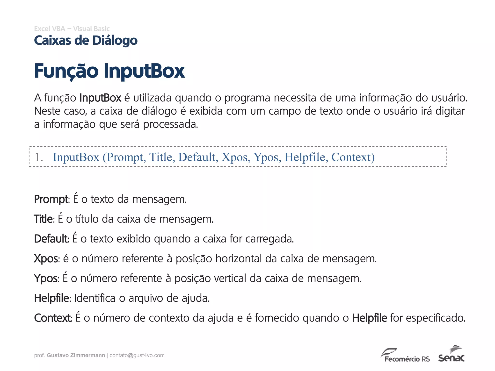 prof. Gustavo Zimmermann | contato@gust4vo.com
Excel VBA – Visual Basic
Caixas de Diálogo
A função InputBox é utilizada quando o programa necessita de uma informação do usuário.
Neste caso, a caixa de diálogo é exibida com um campo de texto onde o usuário irá digitar
a informação que será processada.
Função InputBox
1. InputBox (Prompt, Title, Default, Xpos, Ypos, Helpfile, Context)
Prompt: É o texto da mensagem.
Title: É o título da caixa de mensagem.
Default: É o texto exibido quando a caixa for carregada.
Xpos: é o número referente à posição horizontal da caixa de mensagem.
Ypos: É o número referente à posição vertical da caixa de mensagem.
Helpfile: Identifica o arquivo de ajuda.
Context: É o número de contexto da ajuda e é fornecido quando o Helpfile for especificado.
 