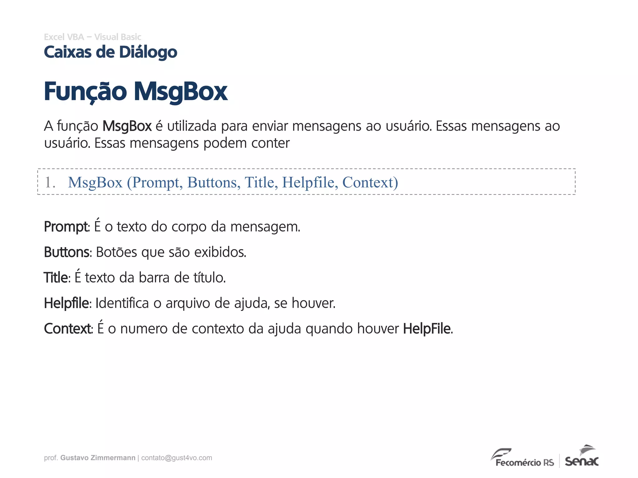 prof. Gustavo Zimmermann | contato@gust4vo.com
Excel VBA – Visual Basic
Caixas de Diálogo
A função MsgBox é utilizada para enviar mensagens ao usuário. Essas mensagens ao
usuário. Essas mensagens podem conter
Função MsgBox
1. MsgBox (Prompt, Buttons, Title, Helpfile, Context)
Prompt: É o texto do corpo da mensagem.
Buttons: Botões que são exibidos.
Title: É texto da barra de título.
Helpfile: Identifica o arquivo de ajuda, se houver.
Context: É o numero de contexto da ajuda quando houver HelpFile.
 