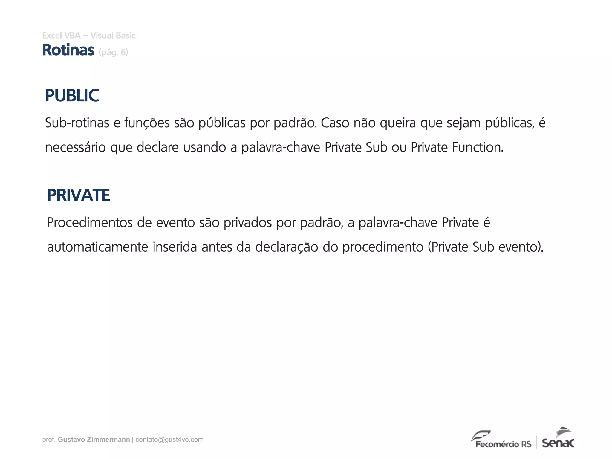 prof. Gustavo Zimmermann | contato@gust4vo.com
PUBLIC
Sub-rotinas e funções são públicas por padrão. Caso não queira que sejam públicas, é
necessário que declare usando a palavra-chave Private Sub ou Private Function.
PRIVATE
Procedimentos de evento são privados por padrão, a palavra-chave Private é
automaticamente inserida antes da declaração do procedimento (Private Sub evento).
Excel VBA – Visual Basic
Rotinas (pág. 6)
 