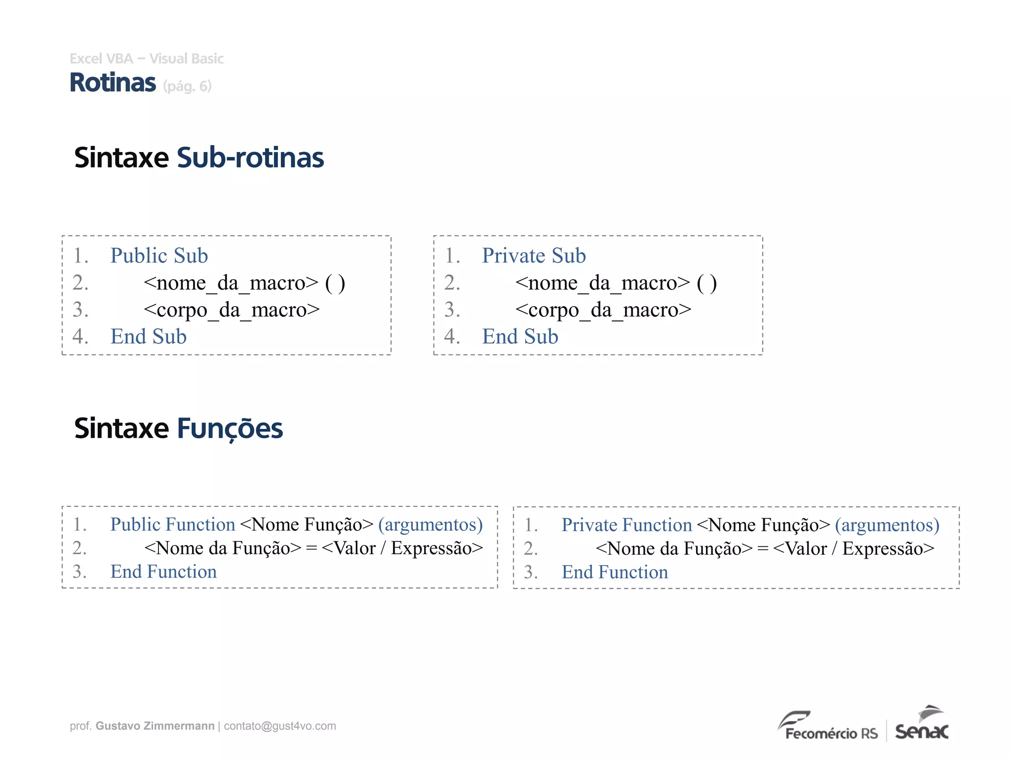 prof. Gustavo Zimmermann | contato@gust4vo.com
Sintaxe Sub-rotinas
Excel VBA – Visual Basic
Rotinas (pág. 6)
1. Public Sub
2. <nome_da_macro> ( )
3. <corpo_da_macro>
4. End Sub
1. Private Sub
2. <nome_da_macro> ( )
3. <corpo_da_macro>
4. End Sub
Sintaxe Funções
1. Public Function <Nome Função> (argumentos)
2. <Nome da Função> = <Valor / Expressão>
3. End Function
1. Private Function <Nome Função> (argumentos)
2. <Nome da Função> = <Valor / Expressão>
3. End Function
 