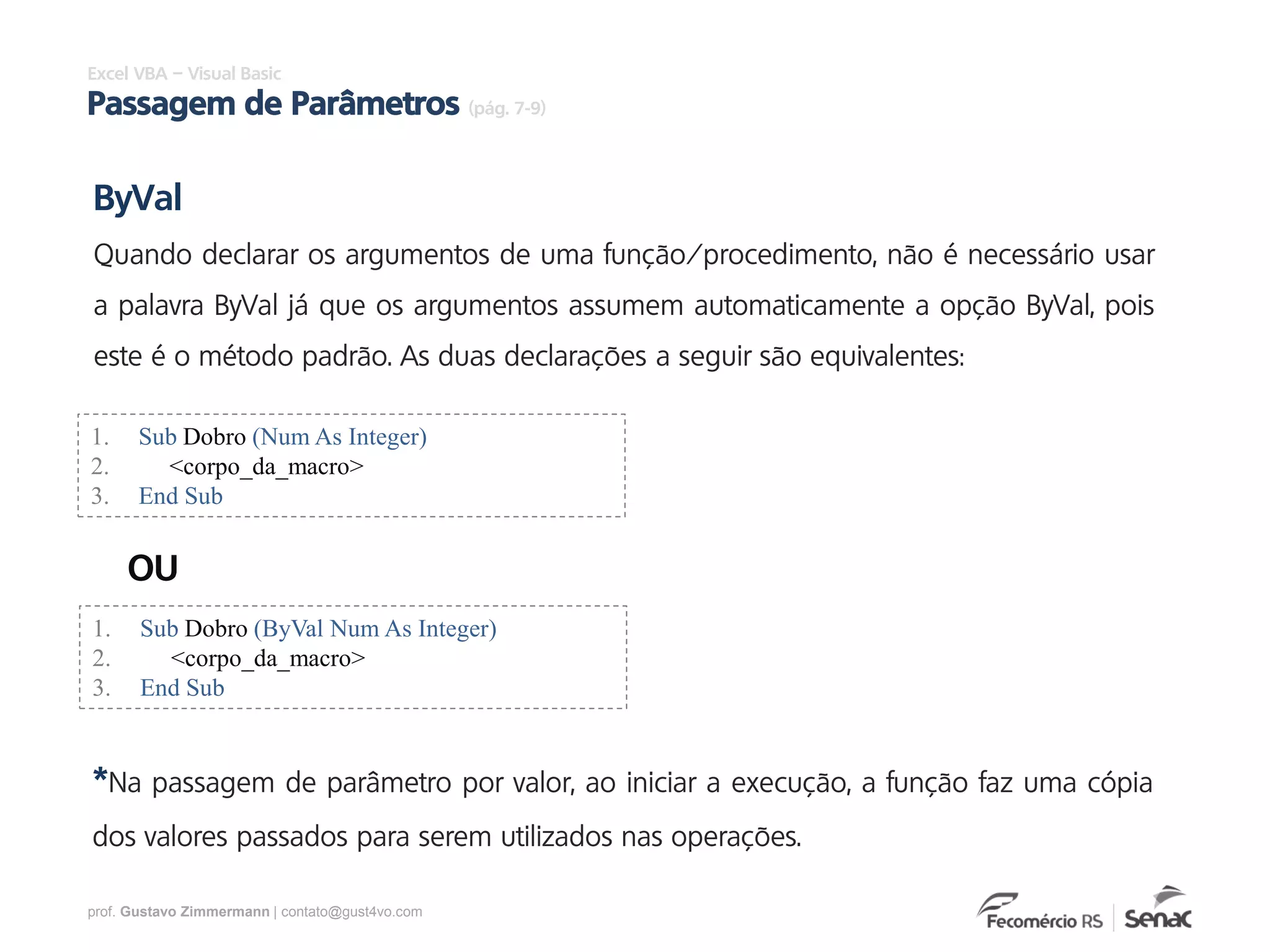 prof. Gustavo Zimmermann | contato@gust4vo.com
Excel VBA – Visual Basic
Passagem de Parâmetros (pág. 7-9)
1. Sub Dobro (Num As Integer)
2. <corpo_da_macro>
3. End Sub
ByVal
Quando declarar os argumentos de uma função/procedimento, não é necessário usar
a palavra ByVal já que os argumentos assumem automaticamente a opção ByVal, pois
este é o método padrão. As duas declarações a seguir são equivalentes:
1. Sub Dobro (ByVal Num As Integer)
2. <corpo_da_macro>
3. End Sub
OU
*Na passagem de parâmetro por valor, ao iniciar a execução, a função faz uma cópia
dos valores passados para serem utilizados nas operações.
 