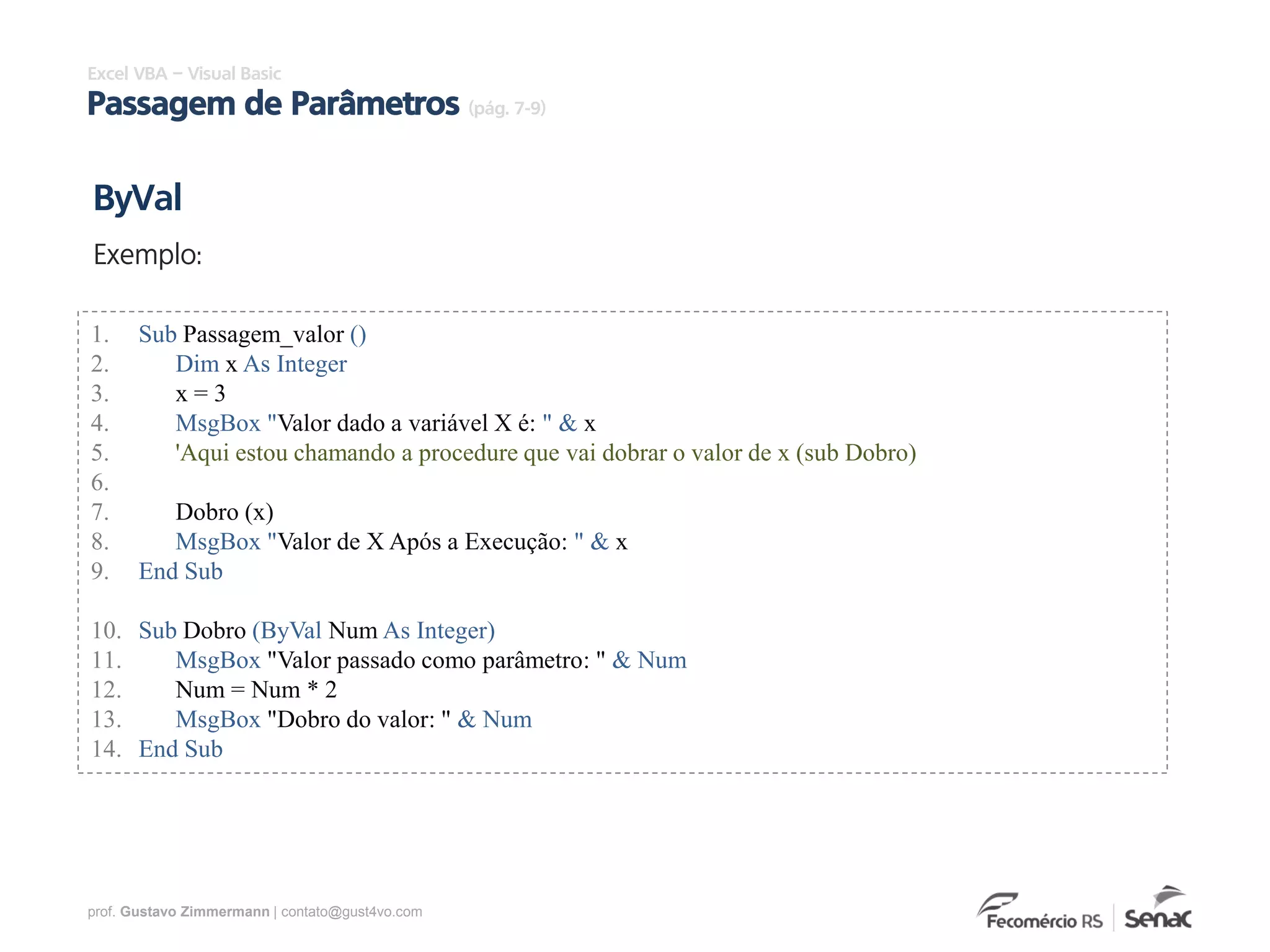 prof. Gustavo Zimmermann | contato@gust4vo.com
Excel VBA – Visual Basic
Passagem de Parâmetros (pág. 7-9)
1. Sub Passagem_valor ()
2. Dim x As Integer
3. x = 3
4. MsgBox "Valor dado a variável X é: " & x
5. 'Aqui estou chamando a procedure que vai dobrar o valor de x (sub Dobro)
6.
7. Dobro (x)
8. MsgBox "Valor de X Após a Execução: " & x
9. End Sub
10. Sub Dobro (ByVal Num As Integer)
11. MsgBox "Valor passado como parâmetro: " & Num
12. Num = Num * 2
13. MsgBox "Dobro do valor: " & Num
14. End Sub
ByVal
Exemplo:
 