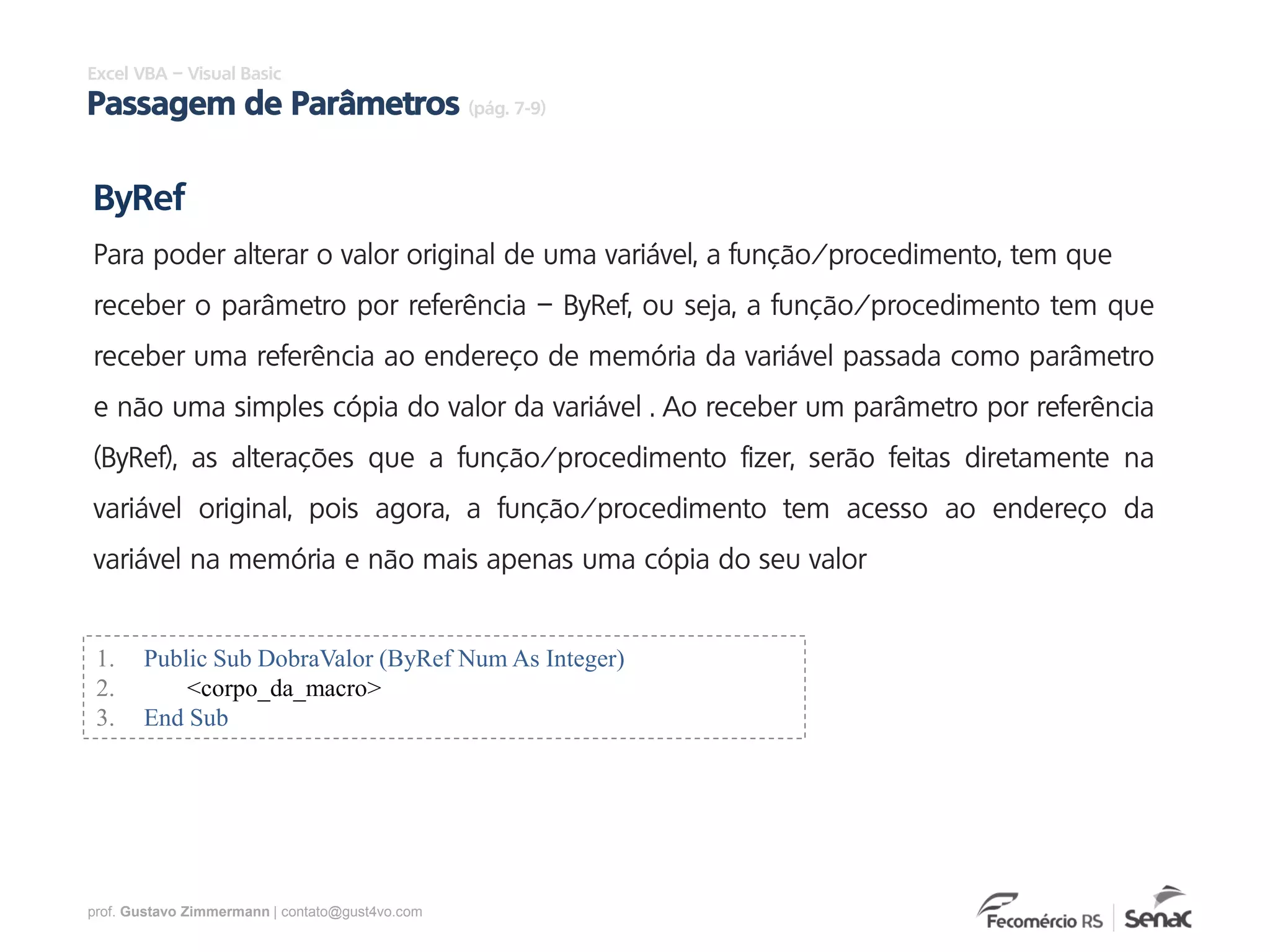 prof. Gustavo Zimmermann | contato@gust4vo.com
Excel VBA – Visual Basic
Passagem de Parâmetros (pág. 7-9)
ByRef
Para poder alterar o valor original de uma variável, a função/procedimento, tem que
receber o parâmetro por referência – ByRef, ou seja, a função/procedimento tem que
receber uma referência ao endereço de memória da variável passada como parâmetro
e não uma simples cópia do valor da variável . Ao receber um parâmetro por referência
(ByRef), as alterações que a função/procedimento fizer, serão feitas diretamente na
variável original, pois agora, a função/procedimento tem acesso ao endereço da
variável na memória e não mais apenas uma cópia do seu valor
1. Public Sub DobraValor (ByRef Num As Integer)
2. <corpo_da_macro>
3. End Sub
 