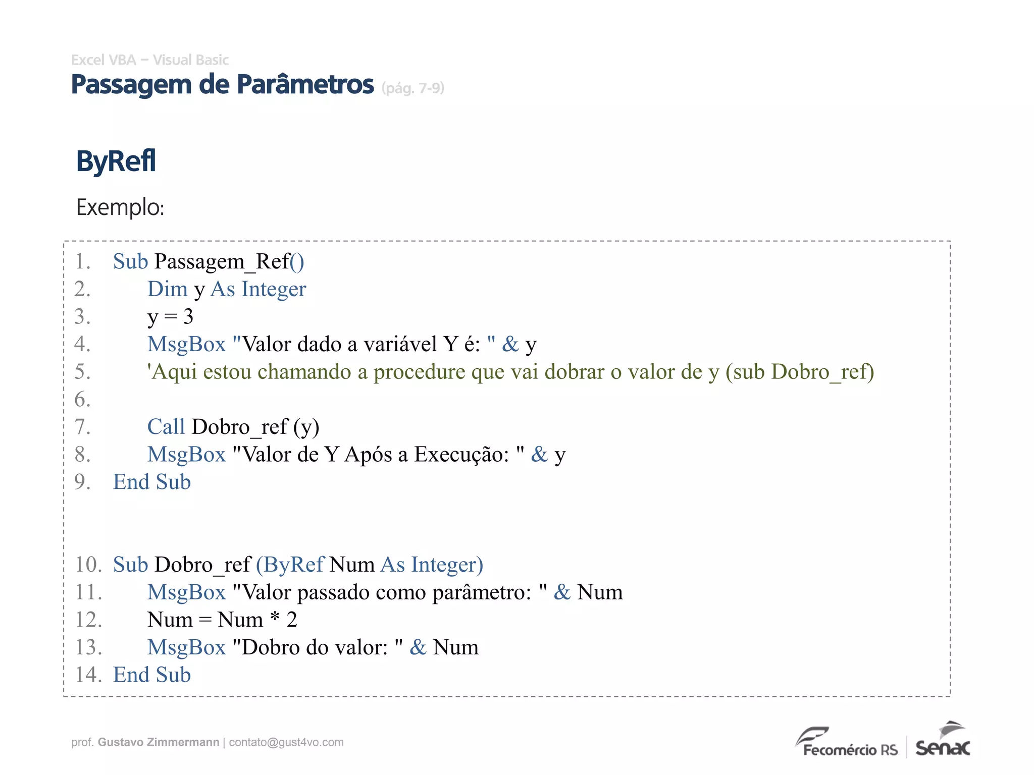 prof. Gustavo Zimmermann | contato@gust4vo.com
Excel VBA – Visual Basic
Passagem de Parâmetros (pág. 7-9)
1. Sub Passagem_Ref()
2. Dim y As Integer
3. y = 3
4. MsgBox "Valor dado a variável Y é: " & y
5. 'Aqui estou chamando a procedure que vai dobrar o valor de y (sub Dobro_ref)
6.
7. Call Dobro_ref (y)
8. MsgBox "Valor de Y Após a Execução: " & y
9. End Sub
10. Sub Dobro_ref (ByRef Num As Integer)
11. MsgBox "Valor passado como parâmetro: " & Num
12. Num = Num * 2
13. MsgBox "Dobro do valor: " & Num
14. End Sub
ByRefl
Exemplo:
 
