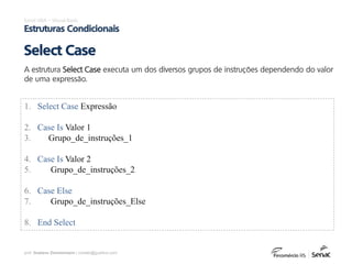 prof. Gustavo Zimmermann | contato@gust4vo.com
Excel VBA – Visual Basic
Estruturas Condicionais
A estrutura Select Case executa um dos diversos grupos de instruções dependendo do valor
de uma expressão.
Select Case
1. Select Case Expressão
2. Case Is Valor 1
3. Grupo_de_instruções_1
4. Case Is Valor 2
5. Grupo_de_instruções_2
6. Case Else
7. Grupo_de_instruções_Else
8. End Select
 