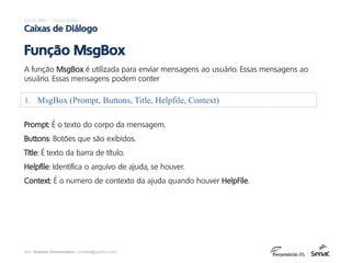 prof. Gustavo Zimmermann | contato@gust4vo.com
Excel VBA – Visual Basic
Caixas de Diálogo
A função MsgBox é utilizada para enviar mensagens ao usuário. Essas mensagens ao
usuário. Essas mensagens podem conter
Função MsgBox
1. MsgBox (Prompt, Buttons, Title, Helpfile, Context)
Prompt: É o texto do corpo da mensagem.
Buttons: Botões que são exibidos.
Title: É texto da barra de título.
Helpfile: Identifica o arquivo de ajuda, se houver.
Context: É o numero de contexto da ajuda quando houver HelpFile.
 
