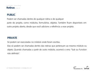 prof. Gustavo Zimmermann | contato@gust4vo.com
PUBLIC
Podem ser chamadas dentro de qualquer rotina e de qualquer
parte do projeto, como módulos, formulários, objetos. Também ficam disponíveis em
outro projeto aberto, desde que você adicione a referência a esse projeto.
PRIVATE
Só podem ser executadas no módulo onde foram escritas.
Elas só podem ser chamadas dentro das rotinas que pertençam ao mesmo módulo ou
objeto. Quando chamadas a partir de outro módulo, ocorrerá o erro: “Sub ou Function
não definida”.
Excel VBA – Visual Basic
Rotinas (pág. 6)
 