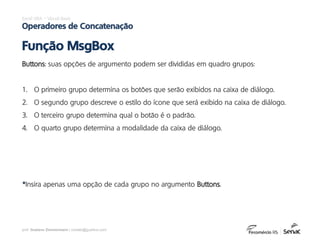prof. Gustavo Zimmermann | contato@gust4vo.com
Excel VBA – Visual Basic
Operadores de Concatenação
Função MsgBox
Buttons: suas opções de argumento podem ser divididas em quadro grupos:
1. O primeiro grupo determina os botões que serão exibidos na caixa de diálogo.
2. O segundo grupo descreve o estilo do ícone que será exibido na caixa de diálogo.
3. O terceiro grupo determina qual o botão é o padrão.
4. O quarto grupo determina a modalidade da caixa de diálogo.
*Insira apenas uma opção de cada grupo no argumento Buttons.
 