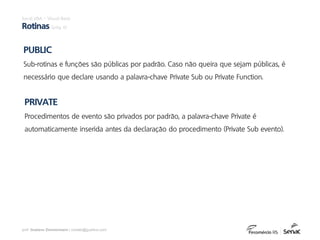 prof. Gustavo Zimmermann | contato@gust4vo.com
PUBLIC
Sub-rotinas e funções são públicas por padrão. Caso não queira que sejam públicas, é
necessário que declare usando a palavra-chave Private Sub ou Private Function.
PRIVATE
Procedimentos de evento são privados por padrão, a palavra-chave Private é
automaticamente inserida antes da declaração do procedimento (Private Sub evento).
Excel VBA – Visual Basic
Rotinas (pág. 6)
 