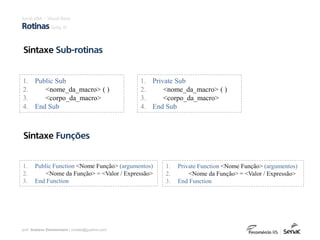 prof. Gustavo Zimmermann | contato@gust4vo.com
Sintaxe Sub-rotinas
Excel VBA – Visual Basic
Rotinas (pág. 6)
1. Public Sub
2. <nome_da_macro> ( )
3. <corpo_da_macro>
4. End Sub
1. Private Sub
2. <nome_da_macro> ( )
3. <corpo_da_macro>
4. End Sub
Sintaxe Funções
1. Public Function <Nome Função> (argumentos)
2. <Nome da Função> = <Valor / Expressão>
3. End Function
1. Private Function <Nome Função> (argumentos)
2. <Nome da Função> = <Valor / Expressão>
3. End Function
 
