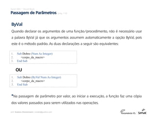 prof. Gustavo Zimmermann | contato@gust4vo.com
Excel VBA – Visual Basic
Passagem de Parâmetros (pág. 7-9)
1. Sub Dobro (Num As Integer)
2. <corpo_da_macro>
3. End Sub
ByVal
Quando declarar os argumentos de uma função/procedimento, não é necessário usar
a palavra ByVal já que os argumentos assumem automaticamente a opção ByVal, pois
este é o método padrão. As duas declarações a seguir são equivalentes:
1. Sub Dobro (ByVal Num As Integer)
2. <corpo_da_macro>
3. End Sub
OU
*Na passagem de parâmetro por valor, ao iniciar a execução, a função faz uma cópia
dos valores passados para serem utilizados nas operações.
 