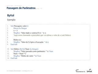 prof. Gustavo Zimmermann | contato@gust4vo.com
Excel VBA – Visual Basic
Passagem de Parâmetros (pág. 7-9)
1. Sub Passagem_valor ()
2. Dim x As Integer
3. x = 3
4. MsgBox "Valor dado a variável X é: " & x
5. 'Aqui estou chamando a procedure que vai dobrar o valor de x (sub Dobro)
6.
7. Dobro (x)
8. MsgBox "Valor de X Após a Execução: " & x
9. End Sub
10. Sub Dobro (ByVal Num As Integer)
11. MsgBox "Valor passado como parâmetro: " & Num
12. Num = Num * 2
13. MsgBox "Dobro do valor: " & Num
14. End Sub
ByVal
Exemplo:
 