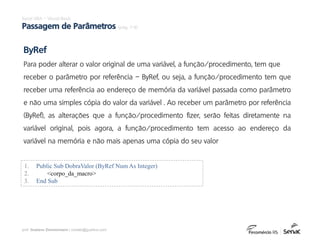 prof. Gustavo Zimmermann | contato@gust4vo.com
Excel VBA – Visual Basic
Passagem de Parâmetros (pág. 7-9)
ByRef
Para poder alterar o valor original de uma variável, a função/procedimento, tem que
receber o parâmetro por referência – ByRef, ou seja, a função/procedimento tem que
receber uma referência ao endereço de memória da variável passada como parâmetro
e não uma simples cópia do valor da variável . Ao receber um parâmetro por referência
(ByRef), as alterações que a função/procedimento fizer, serão feitas diretamente na
variável original, pois agora, a função/procedimento tem acesso ao endereço da
variável na memória e não mais apenas uma cópia do seu valor
1. Public Sub DobraValor (ByRef Num As Integer)
2. <corpo_da_macro>
3. End Sub
 