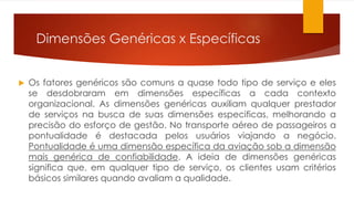 Dimensões Genéricas x Específicas 
 Os fatores genéricos são comuns a quase todo tipo de serviço e eles 
se desdobraram em dimensões específicas a cada contexto 
organizacional. As dimensões genéricas auxiliam qualquer prestador 
de serviços na busca de suas dimensões especificas, melhorando a 
precisão do esforço de gestão. No transporte aéreo de passageiros a 
pontualidade é destacada pelos usuários viajando a negócio. 
Pontualidade é uma dimensão específica da aviação sob a dimensão 
mais genérica de confiabilidade. A ideia de dimensões genéricas 
significa que, em qualquer tipo de serviço, os clientes usam critérios 
básicos similares quando avaliam a qualidade. 
 