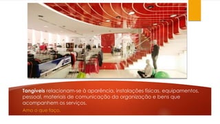 Tangíveis relacionam-se à aparência, instalações físicas, equipamentos, 
pessoal, materiais de comunicação da organização e bens que 
acompanhem os serviços. 
Amo o que faço. 
 