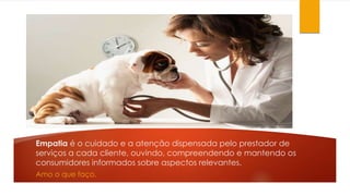Empatia é o cuidado e a atenção dispensada pelo prestador de 
serviços a cada cliente, ouvindo, compreendendo e mantendo os 
consumidores informados sobre aspectos relevantes. 
Amo o que faço. 
