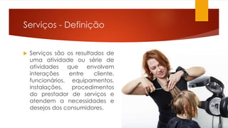 Serviços - Definição 
 Serviços são os resultados de 
uma atividade ou série de 
atividades que envolvem 
interações entre cliente, 
funcionários, equipamentos, 
instalações, procedimentos 
do prestador de serviços e 
atendem a necessidades e 
desejos dos consumidores. 
 