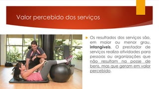 Valor percebido dos serviços 
 Os resultados dos serviços são, 
em maior ou menor grau, 
intangíveis. O prestador de 
serviços realiza atividades para 
pessoas ou organizações que 
não resultam na posse de 
bens, mas que geram em valor 
percebido. 
 