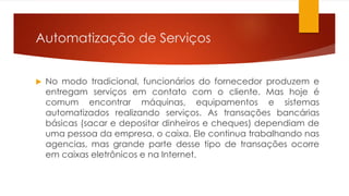 Automatização de Serviços 
 No modo tradicional, funcionários do fornecedor produzem e 
entregam serviços em contato com o cliente. Mas hoje é 
comum encontrar máquinas, equipamentos e sistemas 
automatizados realizando serviços. As transações bancárias 
básicas (sacar e depositar dinheiros e cheques) dependiam de 
uma pessoa da empresa, o caixa. Ele continua trabalhando nas 
agencias, mas grande parte desse tipo de transações ocorre 
em caixas eletrônicos e na Internet. 
 