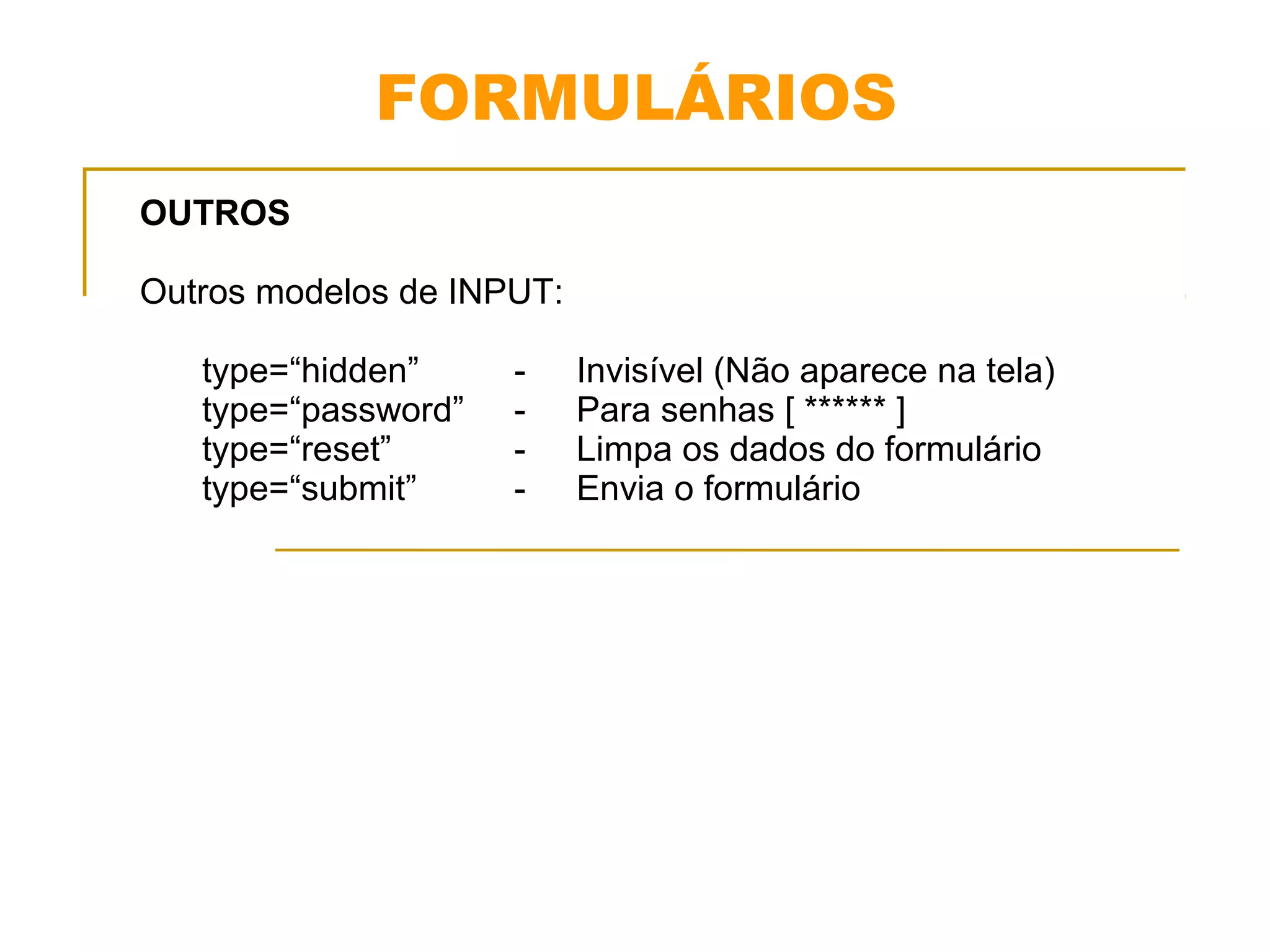 FORMULÁRIOS 
OUTROS 
Outros modelos de INPUT: 
type=“hidden” - Invisível (Não aparece na tela) 
type=“password” - Para senhas [ ****** ] 
type=“reset” - Limpa os dados do formulário 
type=“submit” - Envia o formulário 
 