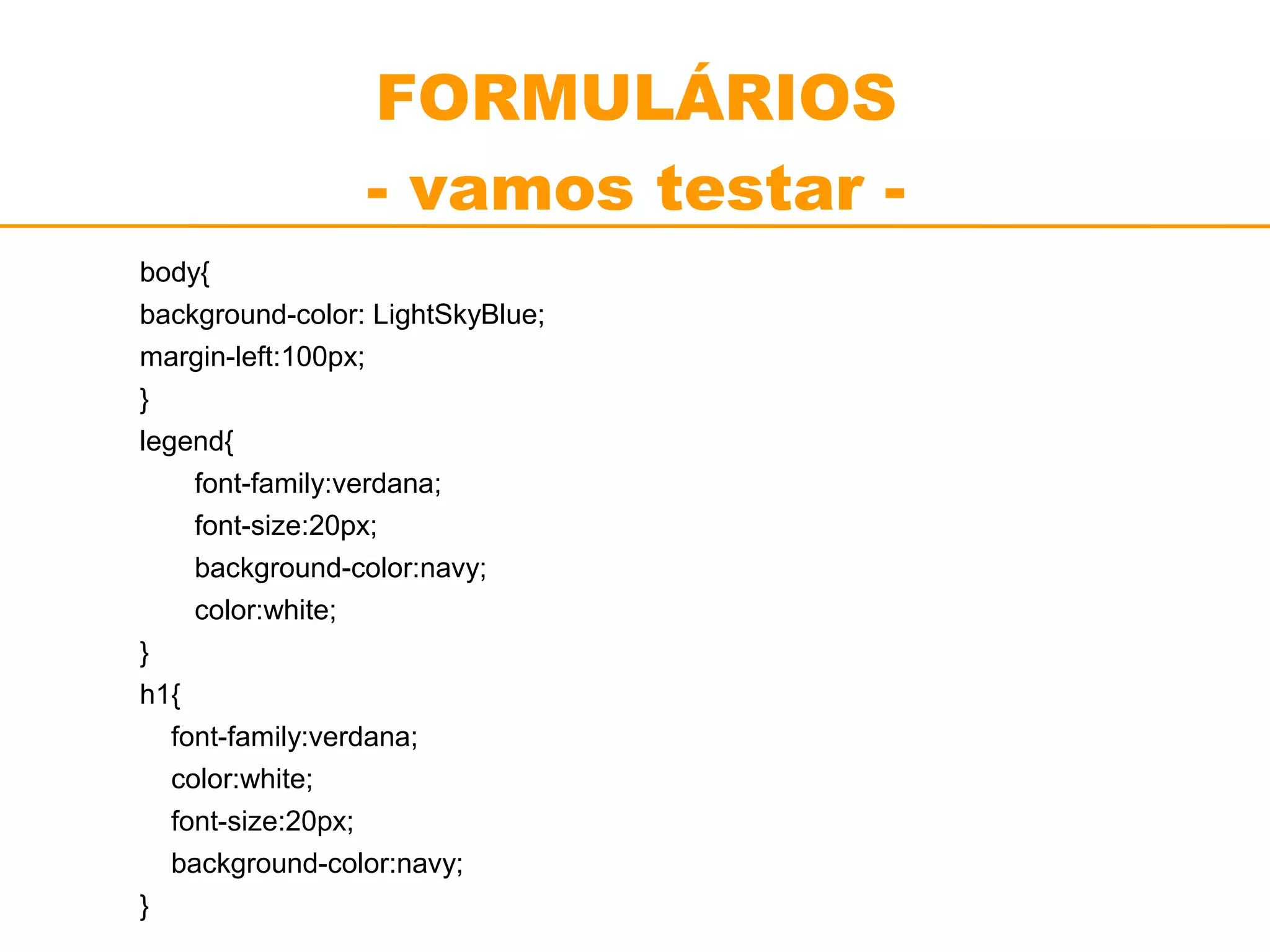 FORMULÁRIOS 
- vamos testar - 
body{ 
background-color: LightSkyBlue; 
margin-left:100px; 
} 
legend{ 
font-family:verdana; 
font-size:20px; 
background-color:navy; 
color:white; 
} 
h1{ 
font-family:verdana; 
color:white; 
font-size:20px; 
background-color:navy; 
} 
 