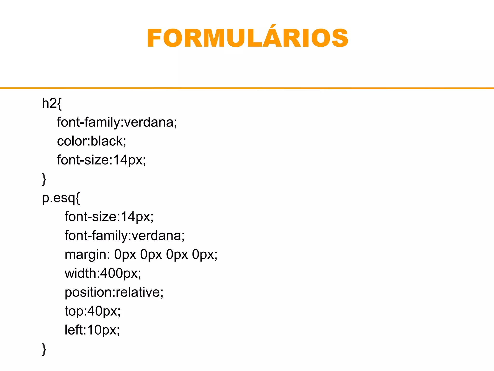 FORMULÁRIOS 
h2{ 
font-family:verdana; 
color:black; 
font-size:14px; 
} 
p.esq{ 
font-size:14px; 
font-family:verdana; 
margin: 0px 0px 0px 0px; 
width:400px; 
position:relative; 
top:40px; 
left:10px; 
} 
 