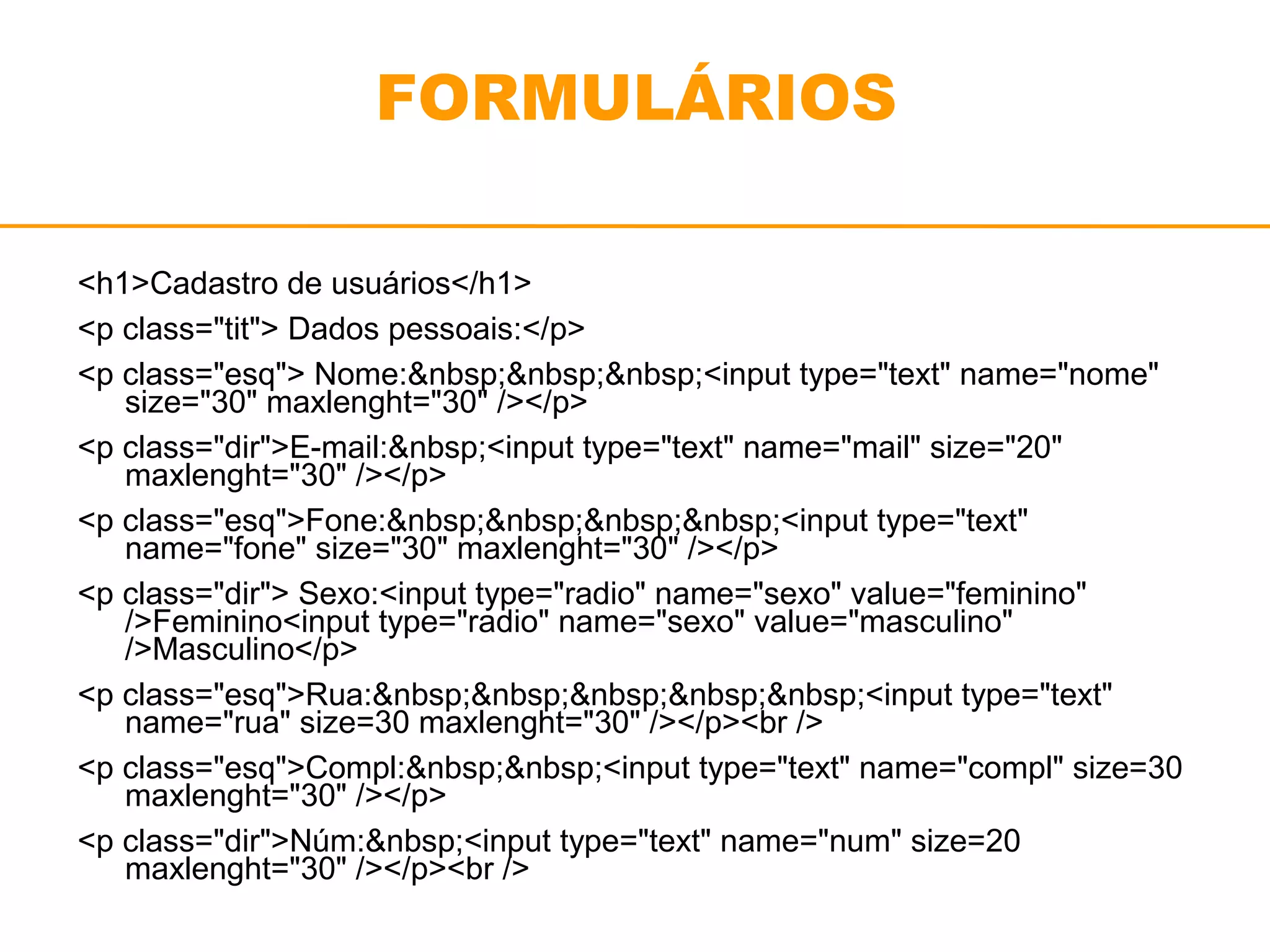 FORMULÁRIOS 
<h1>Cadastro de usuários</h1> 
<p class="tit"> Dados pessoais:</p> 
<p class="esq"> Nome:&nbsp;&nbsp;&nbsp;<input type="text" name="nome" 
size="30" maxlenght="30" /></p> 
<p class="dir">E-mail:&nbsp;<input type="text" name="mail" size="20" 
maxlenght="30" /></p> 
<p class="esq">Fone:&nbsp;&nbsp;&nbsp;&nbsp;<input type="text" 
name="fone" size="30" maxlenght="30" /></p> 
<p class="dir"> Sexo:<input type="radio" name="sexo" value="feminino" 
/>Feminino<input type="radio" name="sexo" value="masculino" 
/>Masculino</p> 
<p class="esq">Rua:&nbsp;&nbsp;&nbsp;&nbsp;&nbsp;<input type="text" 
name="rua" size=30 maxlenght="30" /></p><br /> 
<p class="esq">Compl:&nbsp;&nbsp;<input type="text" name="compl" size=30 
maxlenght="30" /></p> 
<p class="dir">Núm:&nbsp;<input type="text" name="num" size=20 
maxlenght="30" /></p><br /> 
 