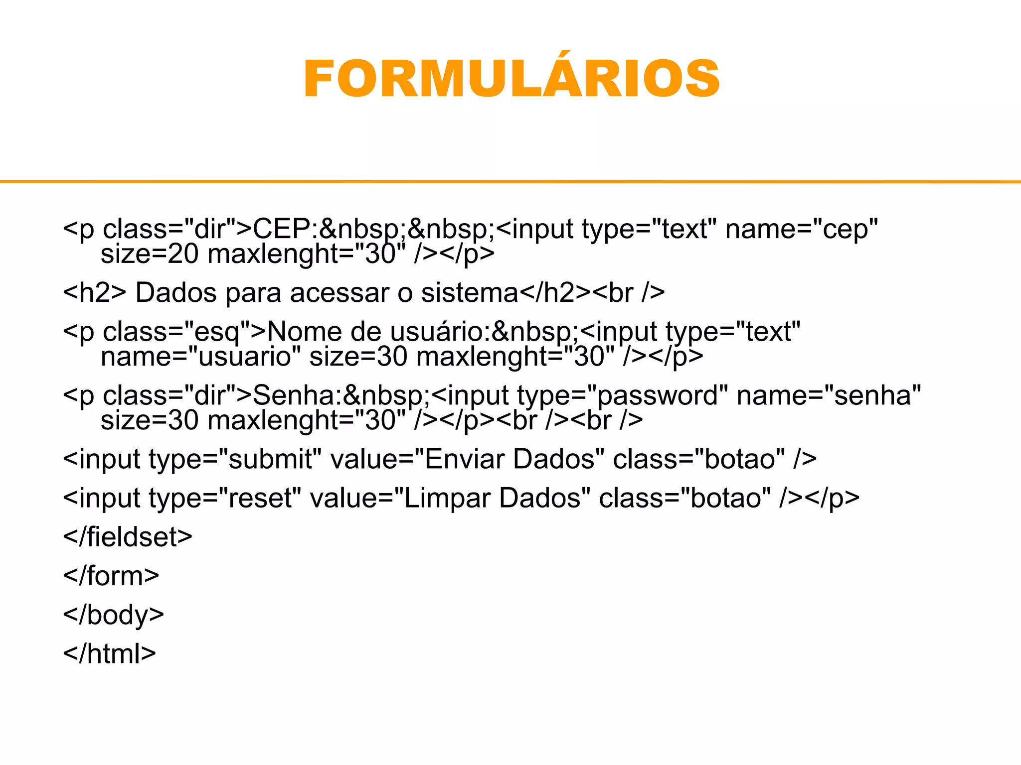 FORMULÁRIOS 
<p class="dir">CEP:&nbsp;&nbsp;<input type="text" name="cep" 
size=20 maxlenght="30" /></p> 
<h2> Dados para acessar o sistema</h2><br /> 
<p class="esq">Nome de usuário:&nbsp;<input type="text" 
name="usuario" size=30 maxlenght="30" /></p> 
<p class="dir">Senha:&nbsp;<input type="password" name="senha" 
size=30 maxlenght="30" /></p><br /><br /> 
<input type="submit" value="Enviar Dados" class="botao" /> 
<input type="reset" value="Limpar Dados" class="botao" /></p> 
</fieldset> 
</form> 
</body> 
</html> 
