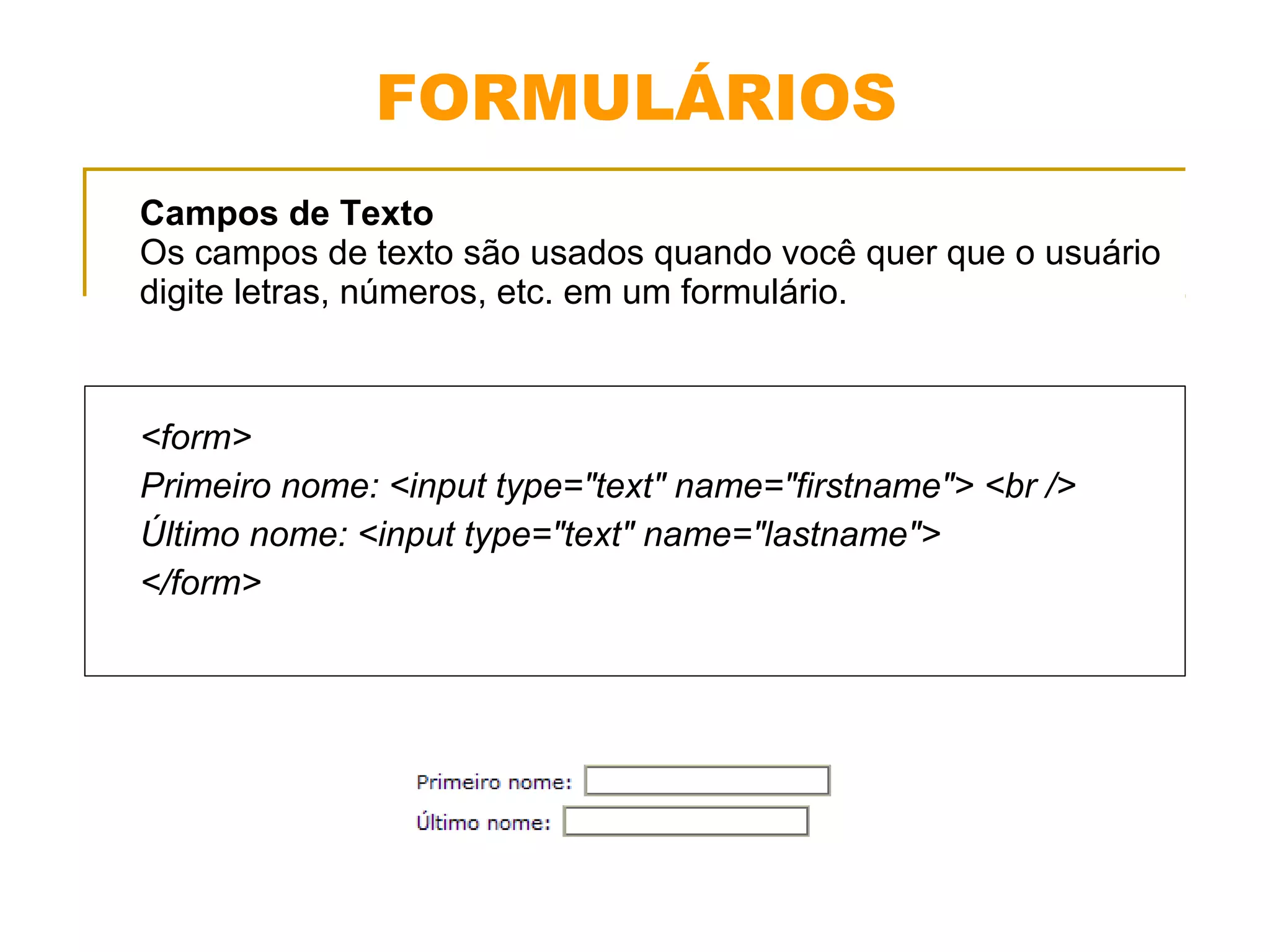 FORMULÁRIOS 
Campos de Texto 
Os campos de texto são usados quando você quer que o usuário 
digite letras, números, etc. em um formulário. 
<form> 
Primeiro nome: <input type="text" name="firstname"> <br /> 
Último nome: <input type="text" name="lastname"> 
</form> 
 