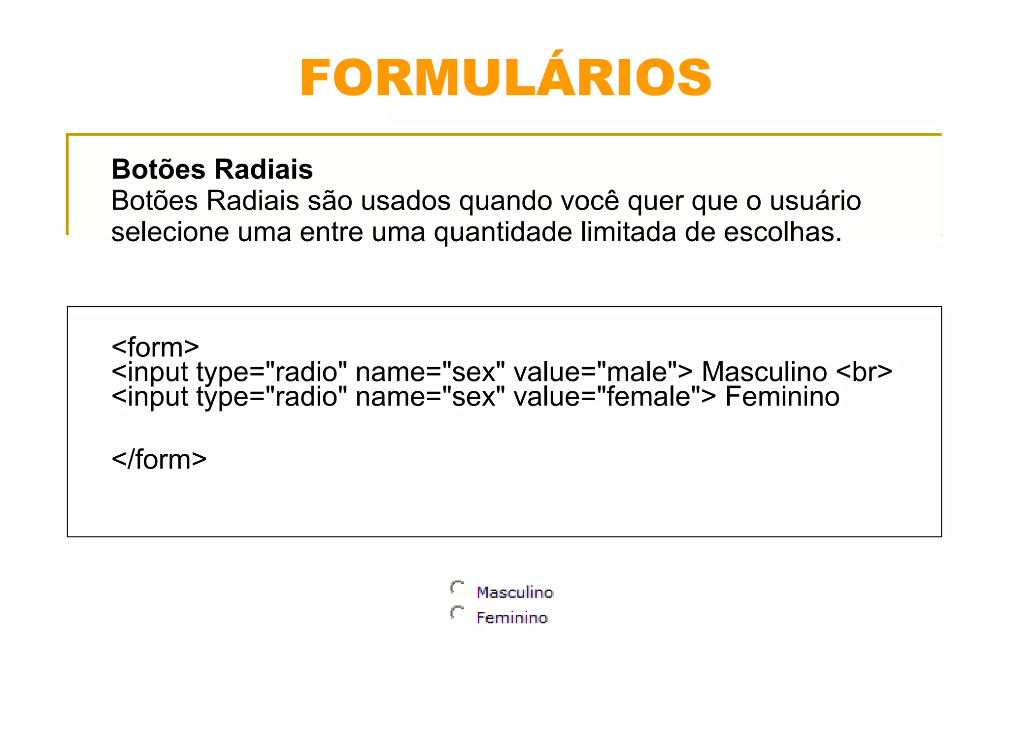 FORMULÁRIOS 
Botões Radiais 
Botões Radiais são usados quando você quer que o usuário 
selecione uma entre uma quantidade limitada de escolhas. 
<form> 
<input type="radio" name="sex" value="male"> Masculino <br> 
<input type="radio" name="sex" value="female"> Feminino 
</form> 
 