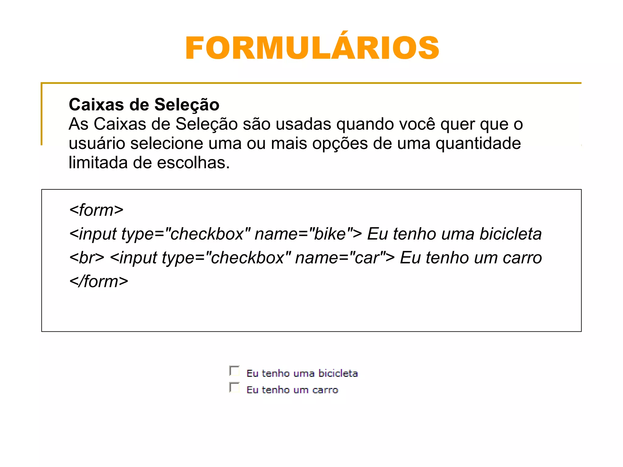FORMULÁRIOS 
Caixas de Seleção 
As Caixas de Seleção são usadas quando você quer que o 
usuário selecione uma ou mais opções de uma quantidade 
limitada de escolhas. 
<form> 
<input type="checkbox" name="bike"> Eu tenho uma bicicleta 
<br> <input type="checkbox" name="car"> Eu tenho um carro 
</form> 
 