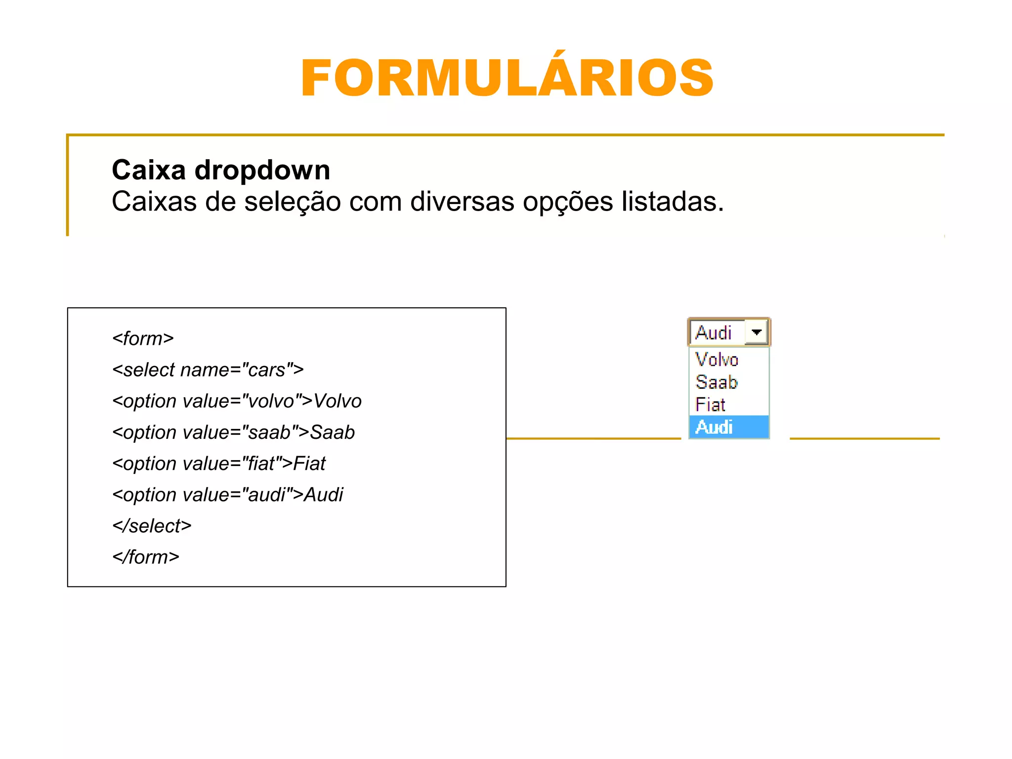 FORMULÁRIOS 
Caixa dropdown 
Caixas de seleção com diversas opções listadas. 
<form> 
<select name="cars"> 
<option value="volvo">Volvo 
<option value="saab">Saab 
<option value="fiat">Fiat 
<option value="audi">Audi 
</select> 
</form> 
 