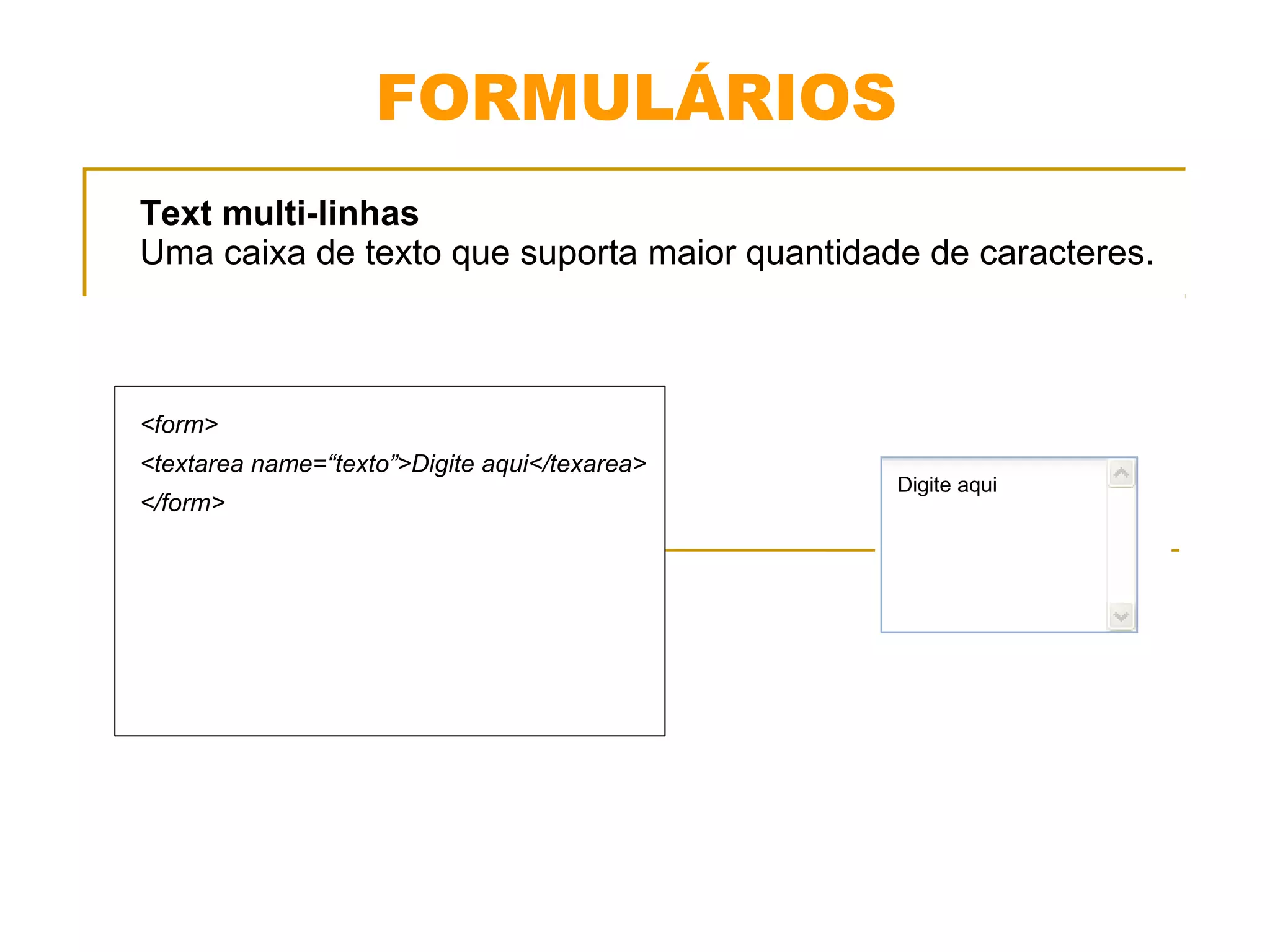 FORMULÁRIOS 
Text multi-linhas 
Uma caixa de texto que suporta maior quantidade de caracteres. 
<form> 
<textarea name=“texto”>Digite aqui</texarea> 
</form> 
Digite aqui 
 