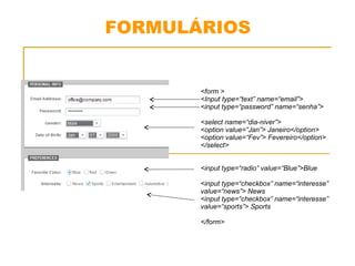 FORMULÁRIOS 
<form > 
<Input type=“text” name=“email”> 
<input type=“password” name=“senha”> 
<select name=“dia-niver”> 
<option value=“Jan”> Janeiro</option> 
<option value=“Fev”> Fevereiro</option> 
</select> 
<input type=“radio” value=“Blue”>Blue 
<input type=“checkbox” name=“interesse” 
value=“news”> News 
<input type=“checkbox” name=“interesse” 
value=“sports”> Sports 
</form> 
 