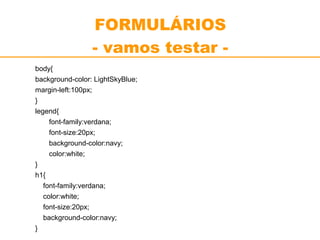 FORMULÁRIOS 
- vamos testar - 
body{ 
background-color: LightSkyBlue; 
margin-left:100px; 
} 
legend{ 
font-family:verdana; 
font-size:20px; 
background-color:navy; 
color:white; 
} 
h1{ 
font-family:verdana; 
color:white; 
font-size:20px; 
background-color:navy; 
} 
 