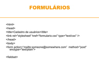FORMULÁRIOS 
<html> 
<head> 
<title>Cadastro de usuários</title> 
<link rel="stylesheet" href="formulario.css" type="text/css" /> 
</head> 
<body> 
<form action=“mailto:someone@somewhere.com” method="post" 
enctype="text/plain"> 
<fieldset> 
 