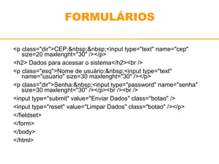 FORMULÁRIOS 
<p class="dir">CEP:&nbsp;&nbsp;<input type="text" name="cep" 
size=20 maxlenght="30" /></p> 
<h2> Dados para acessar o sistema</h2><br /> 
<p class="esq">Nome de usuário:&nbsp;<input type="text" 
name="usuario" size=30 maxlenght="30" /></p> 
<p class="dir">Senha:&nbsp;<input type="password" name="senha" 
size=30 maxlenght="30" /></p><br /><br /> 
<input type="submit" value="Enviar Dados" class="botao" /> 
<input type="reset" value="Limpar Dados" class="botao" /></p> 
</fieldset> 
</form> 
</body> 
</html> 
