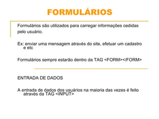 FORMULÁRIOS 
Formulários são utilizados para carregar informações cedidas 
pelo usuário. 
Ex: enviar uma mensagem através do site, efetuar um cadastro 
e etc 
Formulários sempre estarão dentro da TAG <FORM></FORM> 
ENTRADA DE DADOS 
A entrada de dados dos usuários na maioria das vezes é feito 
através da TAG <INPUT> 
 