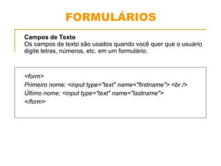 FORMULÁRIOS 
Campos de Texto 
Os campos de texto são usados quando você quer que o usuário 
digite letras, números, etc. em um formulário. 
<form> 
Primeiro nome: <input type="text" name="firstname"> <br /> 
Último nome: <input type="text" name="lastname"> 
</form> 
 