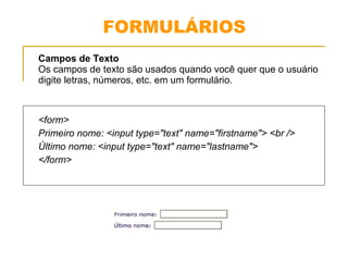 FORMULÁRIOS 
Campos de Texto 
Os campos de texto são usados quando você quer que o usuário 
digite letras, números, etc. em um formulário. 
<form> 
Primeiro nome: <input type="text" name="firstname"> <br /> 
Último nome: <input type="text" name="lastname"> 
</form> 
 